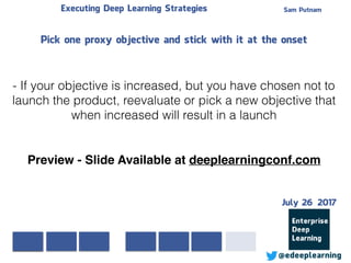 Sam PutnamExecuting Deep Learning Strategies
@edeeplearning
Pick one proxy objective and stick with it at the onset
- If your objective is increased, but you have chosen not to
launch the product, reevaluate or pick a new objective that
when increased will result in a launch
Preview - Slide Available at deeplearningconf.com
July 26 2017
 