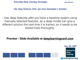 Sam PutnamExecuting Deep Learning Strategies
@edeeplearning
- Use deep features after you have a baseline system using
manually selected features, as a deep model can give a
different solution the next time it is trained, so it needs to be
tested more thoroughly
Use deep features after you have developed a baseline
Preview - Slide Available at deeplearningconf.com
July 26 2017
 