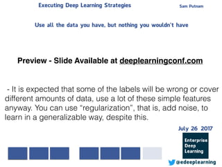 Sam PutnamExecuting Deep Learning Strategies
@edeeplearning
- It is expected that some of the labels will be wrong or cover
different amounts of data, use a lot of these simple features
anyway. You can use “regularization”, that is, add noise, to
learn in a generalizable way, despite this.
Use all the data you have, but nothing you wouldn’t have
Preview - Slide Available at deeplearningconf.com
July 26 2017
 