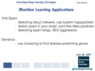 Sam PutnamExecuting Deep Learning Strategies
@edeeplearning
Anti-Spam
- detecting (lazy) malware, use system logs/packets
- detect spam in your email, want few false positives
- detecting spam blogs, SEO aggressors
Machine Learning Applications
Genetics
- use clustering to ﬁnd disease-predicting genes
July 26 2017
 