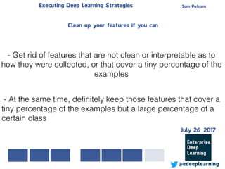 Sam PutnamExecuting Deep Learning Strategies
@edeeplearning
- Get rid of features that are not clean or interpretable as to
how they were collected, or that cover a tiny percentage of the
examples
- At the same time, deﬁnitely keep those features that cover a
tiny percentage of the examples but a large percentage of a
certain class
Clean up your features if you can
July 26 2017
 