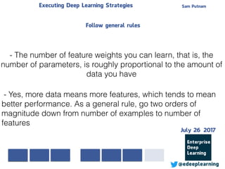 Sam PutnamExecuting Deep Learning Strategies
@edeeplearning
- The number of feature weights you can learn, that is, the
number of parameters, is roughly proportional to the amount of
data you have
- Yes, more data means more features, which tends to mean
better performance. As a general rule, go two orders of
magnitude down from number of examples to number of
features
Follow general rules
July 26 2017
 