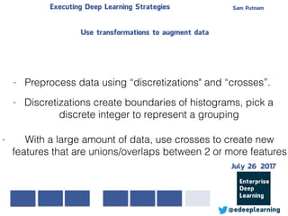 Sam PutnamExecuting Deep Learning Strategies
@edeeplearning
- Preprocess data using “discretizations" and “crosses”.
- Discretizations create boundaries of histograms, pick a
discrete integer to represent a grouping
- With a large amount of data, use crosses to create new
features that are unions/overlaps between 2 or more features
Use transformations to augment data
July 26 2017
 