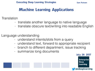 Sam PutnamExecuting Deep Learning Strategies
@edeeplearning
Translation
- translate another language to native language
- translate obscure text/writing into readable English
Machine Learning Applications
Language understanding
- understand intents/slots from a query
- understand text, forward to appropriate recipient
- branch to different department, issue tracking
- summarize long documents
July 26 2017
 