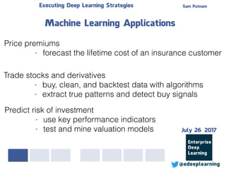 Sam PutnamExecuting Deep Learning Strategies
@edeeplearning
Price premiums
- forecast the lifetime cost of an insurance customer
Machine Learning Applications
Trade stocks and derivatives
- buy, clean, and backtest data with algorithms
- extract true patterns and detect buy signals
Predict risk of investment
- use key performance indicators
- test and mine valuation models July 26 2017
 