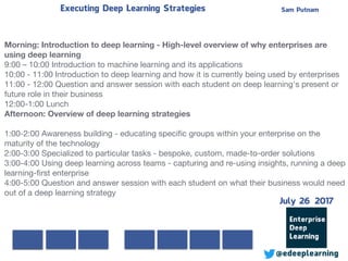 Sam PutnamExecuting Deep Learning Strategies
@edeeplearning
Morning: Introduction to deep learning - High-level overview of why enterprises are
using deep learning
9:00 – 10:00 Introduction to machine learning and its applications

10:00 - 11:00 Introduction to deep learning and how it is currently being used by enterprises

11:00 - 12:00 Question and answer session with each student on deep learning's present or
future role in their business

12:00-1:00 Lunch

Afternoon: Overview of deep learning strategies 
1:00-2:00 Awareness building - educating speciﬁc groups within your enterprise on the
maturity of the technology

2:00-3:00 Specialized to particular tasks - bespoke, custom, made-to-order solutions

3:00-4:00 Using deep learning across teams - capturing and re-using insights, running a deep
learning-ﬁrst enterprise

4:00-5:00 Question and answer session with each student on what their business would need
out of a deep learning strategy

July 26 2017
 