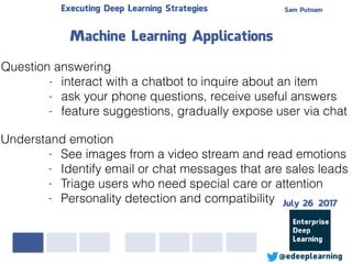 Sam PutnamExecuting Deep Learning Strategies
@edeeplearning
Question answering
- interact with a chatbot to inquire about an item
- ask your phone questions, receive useful answers
- feature suggestions, gradually expose user via chat
Machine Learning Applications
Understand emotion
- See images from a video stream and read emotions
- Identify email or chat messages that are sales leads
- Triage users who need special care or attention
- Personality detection and compatibility July 26 2017
 