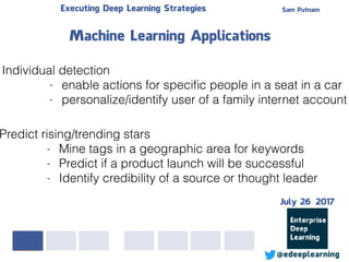 Sam PutnamExecuting Deep Learning Strategies
@edeeplearning
Individual detection
- enable actions for speciﬁc people in a seat in a car
- personalize/identify user of a family internet account
Machine Learning Applications
Predict rising/trending stars
- Mine tags in a geographic area for keywords
- Predict if a product launch will be successful
- Identify credibility of a source or thought leader
July 26 2017
 