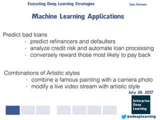 Sam PutnamExecuting Deep Learning Strategies
@edeeplearning
Predict bad loans
- predict reﬁnancers and defaulters
- analyze credit risk and automate loan processing
- conversely reward those most likely to pay back
Machine Learning Applications
Combinations of Artistic styles
- combine a famous painting with a camera photo
- modify a live video stream with artistic style
July 26 2017
 
