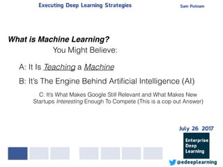 Sam PutnamExecuting Deep Learning Strategies
@edeeplearning
What is Machine Learning?
July 26 2017
A: It Is Teaching a Machine
B: It’s The Engine Behind Artiﬁcial Intelligence (AI)
You Might Believe:
C: It’s What Makes Google Still Relevant and What Makes New
Startups Interesting Enough To Compete (This is a cop out Answer)
 