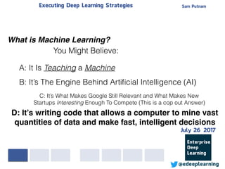 Sam PutnamExecuting Deep Learning Strategies
@edeeplearning
What is Machine Learning?
A: It Is Teaching a Machine
B: It’s The Engine Behind Artiﬁcial Intelligence (AI)
You Might Believe:
C: It’s What Makes Google Still Relevant and What Makes New
Startups Interesting Enough To Compete (This is a cop out Answer)
D: It’s writing code that allows a computer to mine vast
quantities of data and make fast, intelligent decisions
July 26 2017
 