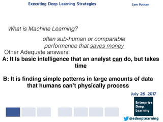 Sam PutnamExecuting Deep Learning Strategies
@edeeplearning
What is Machine Learning?
A: It Is basic intelligence that an analyst can do, but takes
time
B: It is ﬁnding simple patterns in large amounts of data
that humans can’t physically process
often sub-human or comparable
performance that saves money
Other Adequate answers:
July 26 2017
 