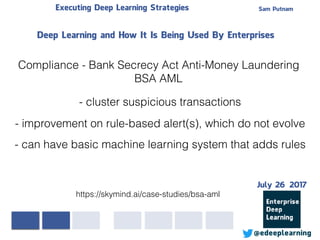 Sam PutnamExecuting Deep Learning Strategies
@edeeplearning
Deep Learning and How It Is Being Used By Enterprises
Compliance - Bank Secrecy Act Anti-Money Laundering
BSA AML
- cluster suspicious transactions
- improvement on rule-based alert(s), which do not evolve
https://skymind.ai/case-studies/bsa-aml
- can have basic machine learning system that adds rules
July 26 2017
 