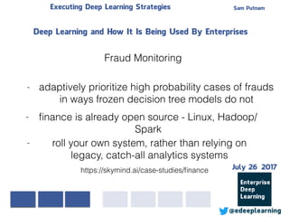 Sam PutnamExecuting Deep Learning Strategies
@edeeplearning
- roll your own system, rather than relying on
legacy, catch-all analytics systems
- adaptively prioritize high probability cases of frauds
in ways frozen decision tree models do not
Deep Learning and How It Is Being Used By Enterprises
Fraud Monitoring
https://skymind.ai/case-studies/ﬁnance
- ﬁnance is already open source - Linux, Hadoop/
Spark
July 26 2017
 