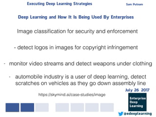 Sam PutnamExecuting Deep Learning Strategies
@edeeplearning
Deep Learning and How It Is Being Used By Enterprises
https://skymind.ai/case-studies/image
Image classiﬁcation for security and enforcement
- detect logos in images for copyright infringement
- monitor video streams and detect weapons under clothing
- automobile industry is a user of deep learning, detect
scratches on vehicles as they go down assembly line
July 26 2017
 