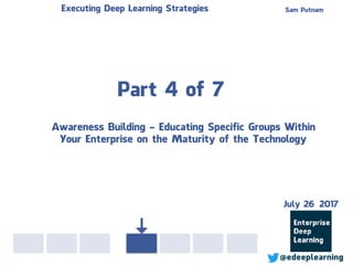Part 4 of 7
Sam PutnamExecuting Deep Learning Strategies
@edeeplearning
Awareness Building - Educating Specific Groups Within
Your Enterprise on the Maturity of the Technology
July 26 2017
 