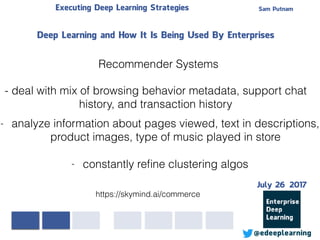 Sam PutnamExecuting Deep Learning Strategies
@edeeplearning
Deep Learning and How It Is Being Used By Enterprises
https://skymind.ai/commerce
Recommender Systems
- deal with mix of browsing behavior metadata, support chat
history, and transaction history
- analyze information about pages viewed, text in descriptions,
product images, type of music played in store
- constantly reﬁne clustering algos
July 26 2017
 
