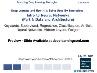 Sam PutnamExecuting Deep Learning Strategies
@edeeplearning
Deep Learning and How It Is Being Used By Enterprises
Intro to Neural Networks
(Part 1: Data and Architecture)
Keywords: Supervised, Regression, Classiﬁcation, Artiﬁcial
Neural Networks, Hidden Layers, Weights
https://www.youtube.com/watch?v=bxe2T-V8XRs
Preview - Slide Available at deeplearningconf.com
July 26 2017
 