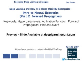 Sam PutnamExecuting Deep Learning Strategies
@edeeplearning
Deep Learning and How It Is Being Used By Enterprises
Intro to Neural Networks
(Part 2: Forward Propogation)
Keywords: Hyperparameters, Activation Function, Forward
Propagation, Hidden Layers
https://www.youtube.com/watch?v=UJwK6jAStmg
Preview - Slide Available at deeplearningconf.com
July 26 2017
 