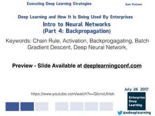 Sam PutnamExecuting Deep Learning Strategies
@edeeplearning
Deep Learning and How It Is Being Used By Enterprises
Intro to Neural Networks
(Part 4: Backpropagation)
Keywords: Chain Rule, Activation, Backprogagating, Batch
Gradient Descent, Deep Neural Network,
https://www.youtube.com/watch?v=GlcnxUlrtek
Preview - Slide Available at deeplearningconf.com
July 26 2017
 