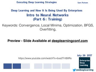 Sam PutnamExecuting Deep Learning Strategies
@edeeplearning
Deep Learning and How It Is Being Used By Enterprises
Intro to Neural Networks
(Part 6: Training)
Keywords: Convergence, Local Minima, Optimization, BFGS,
Overﬁtting,
https://www.youtube.com/watch?v=bxe2T-V8XRs
Preview - Slide Available at deeplearningconf.com
July 26 2017
 