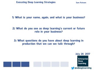 Sam PutnamExecuting Deep Learning Strategies
@edeeplearning
1) What is your name, again, and what is your business?
2) What do you see as deep learning’s current or future
role in your business?
3) What questions do you have about deep learning in
production that we can we talk through?
July 26 2017
 