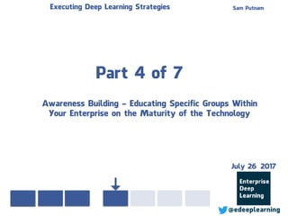 Part 4 of 7
Sam PutnamExecuting Deep Learning Strategies
@edeeplearning
Awareness Building - Educating Specific Groups Within
Your Enterprise on the Maturity of the Technology
July 26 2017
 
