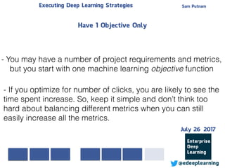 Sam PutnamExecuting Deep Learning Strategies
@edeeplearning
- You may have a number of project requirements and metrics,
but you start with one machine learning objective function
- If you optimize for number of clicks, you are likely to see the
time spent increase. So, keep it simple and don’t think too
hard about balancing different metrics when you can still
easily increase all the metrics.
Have 1 Objective Only
July 26 2017
 