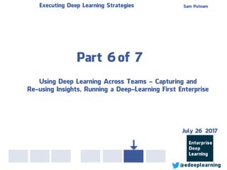 Part 6of 7
Sam PutnamExecuting Deep Learning Strategies
@edeeplearning
Using Deep Learning Across Teams - Capturing and
Re-using Insights, Running a Deep-Learning First Enterprise
July 26 2017
 