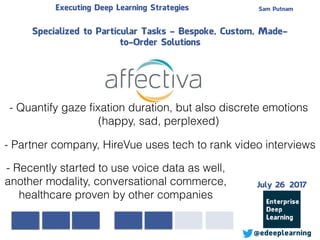 Sam PutnamExecuting Deep Learning Strategies
@edeeplearning
Specialized to Particular Tasks - Bespoke, Custom, Made-
to-Order Solutions
- Quantify gaze ﬁxation duration, but also discrete emotions
(happy, sad, perplexed)
- Partner company, HireVue uses tech to rank video interviews
- Recently started to use voice data as well,
another modality, conversational commerce,
healthcare proven by other companies
July 26 2017
 