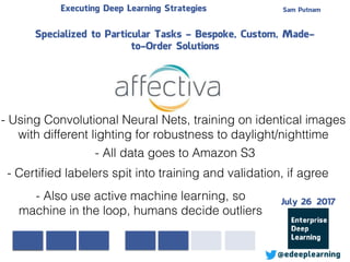 Sam PutnamExecuting Deep Learning Strategies
@edeeplearning
Specialized to Particular Tasks - Bespoke, Custom, Made-
to-Order Solutions
- Using Convolutional Neural Nets, training on identical images
with different lighting for robustness to daylight/nighttime
- All data goes to Amazon S3
- Certiﬁed labelers spit into training and validation, if agree
- Also use active machine learning, so
machine in the loop, humans decide outliers
July 26 2017
 