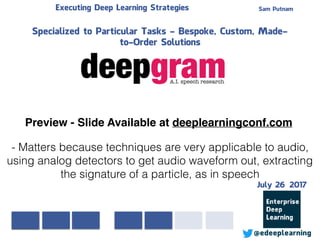 Sam PutnamExecuting Deep Learning Strategies
@edeeplearning
Specialized to Particular Tasks - Bespoke, Custom, Made-
to-Order Solutions
- Matters because techniques are very applicable to audio,
using analog detectors to get audio waveform out, extracting
the signature of a particle, as in speech
Preview - Slide Available at deeplearningconf.com
July 26 2017
 