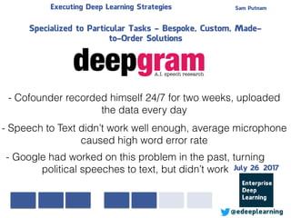 Sam PutnamExecuting Deep Learning Strategies
@edeeplearning
Specialized to Particular Tasks - Bespoke, Custom, Made-
to-Order Solutions
- Cofounder recorded himself 24/7 for two weeks, uploaded
the data every day
- Speech to Text didn’t work well enough, average microphone
caused high word error rate
- Google had worked on this problem in the past, turning
political speeches to text, but didn’t work July 26 2017
 