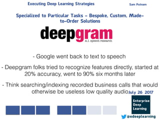 Sam PutnamExecuting Deep Learning Strategies
@edeeplearning
Specialized to Particular Tasks - Bespoke, Custom, Made-
to-Order Solutions
- Google went back to text to speech
- Deepgram folks tried to recognize features directly, started at
20% accuracy, went to 90% six months later
- Think searching/indexing recorded business calls that would
otherwise be useless low quality audioJuly 26 2017
 