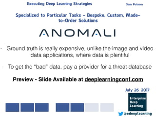 Sam PutnamExecuting Deep Learning Strategies
@edeeplearning
Specialized to Particular Tasks - Bespoke, Custom, Made-
to-Order Solutions
- Ground truth is really expensive, unlike the image and video
data applications, where data is plentiful
- To get the “bad” data, pay a provider for a threat database
Preview - Slide Available at deeplearningconf.com
July 26 2017
 