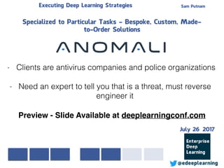 Sam PutnamExecuting Deep Learning Strategies
@edeeplearning
Specialized to Particular Tasks - Bespoke, Custom, Made-
to-Order Solutions
- Clients are antivirus companies and police organizations
- Need an expert to tell you that is a threat, must reverse
engineer it
Preview - Slide Available at deeplearningconf.com
July 26 2017
 
