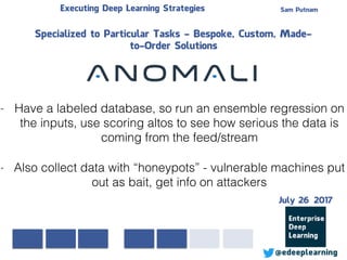 Sam PutnamExecuting Deep Learning Strategies
@edeeplearning
Specialized to Particular Tasks - Bespoke, Custom, Made-
to-Order Solutions
- Have a labeled database, so run an ensemble regression on
the inputs, use scoring altos to see how serious the data is
coming from the feed/stream
- Also collect data with “honeypots” - vulnerable machines put
out as bait, get info on attackers
July 26 2017
 