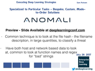 - Have both host and network based data to look
at, common to look at function names and regex
for “bad” strings
Sam PutnamExecuting Deep Learning Strategies
@edeeplearning
Specialized to Particular Tasks - Bespoke, Custom, Made-
to-Order Solutions
- Common technique is to look at the ﬁle hash - the ﬁlename
description, in large quantities, to classify a threat
Preview - Slide Available at deeplearningconf.com
July 26 2017
 