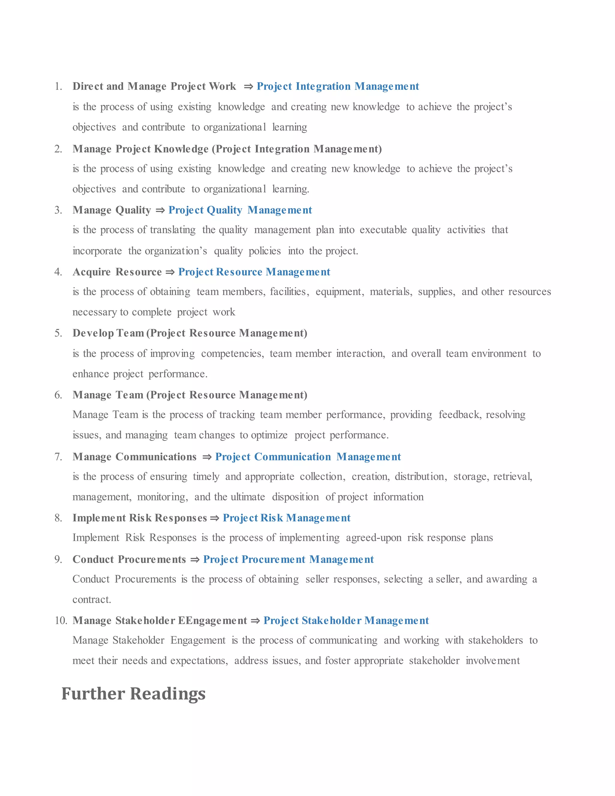 1. Direct and Manage Project Work ⇒ Project Integration Management
is the process of using existing knowledge and creating new knowledge to achieve the project’s
objectives and contribute to organizational learning
2. Manage Project Knowledge (Project Integration Management)
is the process of using existing knowledge and creating new knowledge to achieve the project’s
objectives and contribute to organizational learning.
3. Manage Quality ⇒ Project Quality Management
is the process of translating the quality management plan into executable quality activities that
incorporate the organization’s quality policies into the project.
4. Acquire Resource ⇒ Project Resource Management
is the process of obtaining team members, facilities, equipment, materials, supplies, and other resources
necessary to complete project work
5. Develop Team (Project Resource Management)
is the process of improving competencies, team member interaction, and overall team environment to
enhance project performance.
6. Manage Team (Project Resource Management)
Manage Team is the process of tracking team member performance, providing feedback, resolving
issues, and managing team changes to optimize project performance.
7. Manage Communications ⇒ Project Communication Management
is the process of ensuring timely and appropriate collection, creation, distribution, storage, retrieval,
management, monitoring, and the ultimate disposition of project information
8. Implement Risk Responses ⇒ Project Risk Management
Implement Risk Responses is the process of implementing agreed-upon risk response plans
9. Conduct Procurements ⇒ Project Procurement Management
Conduct Procurements is the process of obtaining seller responses, selecting a seller, and awarding a
contract.
10. Manage Stakeholder EEngagement ⇒ Project Stakeholder Management
Manage Stakeholder Engagement is the process of communicating and working with stakeholders to
meet their needs and expectations, address issues, and foster appropriate stakeholder involvement
Further Readings
 