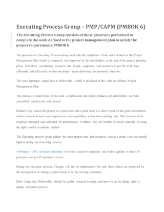 Executing Process Group – PMP/CAPM (PMBOK 6)
The Executing Process Group consists of those processes performed to
complete the work defined in the project management plan to satisfy the
project requirements. PMBOK6
The processes in Executing Process Group deal with the completion of the work defined in the Project
Management Plan which is completed and approved by the stakeholders at the end of the project planning
phase. It involves coordinating resources like people, equipment and resources to get the work done
efficiently and effectively so that the project keeps delivering the promised objective.
The most important output here is Deliverable, which is produced in line with the defined Project
Management Plan.
This process is where most of the work is carried out, and where products and deliverables are built,
assembled, constructed, and created.
Behind every successful project is a great team and a good team is a direct result of the good environment
which is based on trust and competencies and capabilities rather than anything else. The team has to be
acquired, managed and cultivated for performance. Conflicts, they are healthy if solved amicably by using
the right conflict resolution method
The Executing process group utilizes the most project time and resources, and as a result, costs are usually
highest during the Executing process.
10 Process – 31% of Exam Questions: Isn’t this a reason to motivate you to dive quickly in these 10
processes and get 62 questions correct.
During the execution process, Changes will also be implemented but only those which are Approved by
the management or change control board or by the steering committee.
Don’t forget that Deliverables should be quality oriented to make sure here we do the things right i.e
quality assurance process.
 
