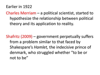 Earlier in 1922
Charles Merriam – a political scientist, started to
hypothesize the relationship between political
theory and its application to reality.
Shafritz (2009) – government perpetually suffers
from a problem similar to that faced by
Shakespare’s Hamlet, the indecisive prince of
denmark, who struggled whether “to be or
not to be”
 