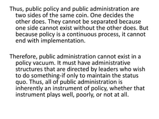 Thus, public policy and public administration are
two sides of the same coin. One decides the
other does. They cannot be separated because
one side cannot exist without the other does. But
because policy is a continuous process, it cannot
end with implementation.
Therefore, public administration cannot exist in a
policy vacuum. It must have administrative
structures that are directed by leaders who wish
to do something-if only to maintain the status
quo. Thus, all of public administration is
inherently an instrument of policy, whether that
instrument plays well, poorly, or not at all.
 