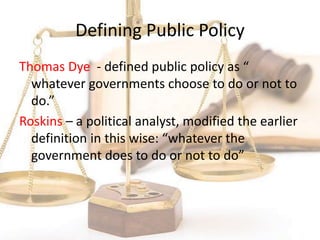 Defining Public Policy
Thomas Dye - defined public policy as “
whatever governments choose to do or not to
do.”
Roskins – a political analyst, modified the earlier
definition in this wise: “whatever the
government does to do or not to do”
 
