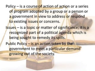 Policy – is a course of action of action or a series
of program adopted by a group or a person or
a government in view to address or respond
to existing issues or concerns.
Issues – is a topic or matter of significance; it is a
recognized part of a political agenda which is
being sought to remedy its spills.
Public Policy – is an action taken by the
government to meet a particular demand
growing out of the society.
 