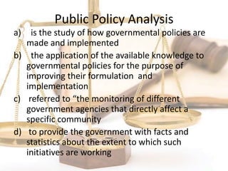 Public Policy Analysis
a) is the study of how governmental policies are
made and implemented
b) the application of the available knowledge to
governmental policies for the purpose of
improving their formulation and
implementation
c) referred to “the monitoring of different
government agencies that directly affect a
specific community
d) to provide the government with facts and
statistics about the extent to which such
initiatives are working
 