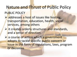 Nature and Thrust of Public Policy
PUBLIC POLICY
 addresses a host of issues like hosting,
transportation, education, health, social
services, among others
 it creates orderly structures and standards,
and a sense of direction
 a course of action which a government
adopts to tackle specific public concern or
issue in the form of regulations, laws, program
or decisions
 