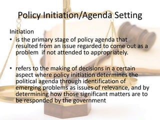 Policy Initiation/Agenda Setting
Initiation
• is the primary stage of policy agenda that
resulted from an issue regarded to come out as a
problem if not attended to appropriately.
• refers to the making of decisions in a certain
aspect where policy initiation determines the
political agenda through identification of
emerging problems as issues of relevance, and by
determining how those significant matters are to
be responded by the government
 