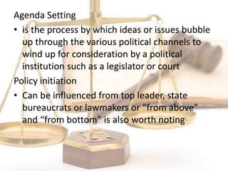 Agenda Setting
• is the process by which ideas or issues bubble
up through the various political channels to
wind up for consideration by a political
institution such as a legislator or court
Policy initiation
• Can be influenced from top leader, state
bureaucrats or lawmakers or “from above”
and “from bottom” is also worth noting
 