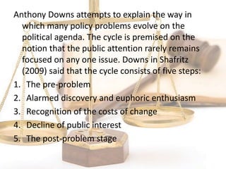Anthony Downs attempts to explain the way in
which many policy problems evolve on the
political agenda. The cycle is premised on the
notion that the public attention rarely remains
focused on any one issue. Downs in Shafritz
(2009) said that the cycle consists of five steps:
1. The pre-problem
2. Alarmed discovery and euphoric enthusiasm
3. Recognition of the costs of change
4. Decline of public interest
5. The post-problem stage
 