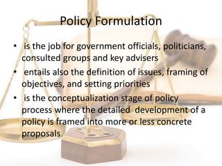 Policy Formulation
• is the job for government officials, politicians,
consulted groups and key advisers
• entails also the definition of issues, framing of
objectives, and setting priorities
• is the conceptualization stage of policy
process where the detailed development of a
policy is framed into more or less concrete
proposals
 